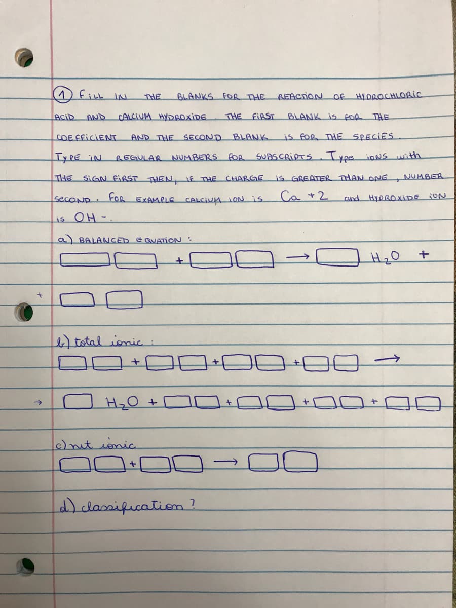 THE
BLANKS FOR THE REAenioN Of HYDROCHLORIC
ACID
AND
CALCIUM HYDROXIDE
THE FIRST
BLANK IS foR THE
COE FFICIENT
AND THE SECOND BLANK
is fOR THE SPECIES
TYPE IN
REGULAR NUMBERS fOR SUBSCRIPTS. Type ioNS with
THE SIGN FIRST THEN if THE CHARGE
is GREATER THAN ONE
NUMBER
secoND.
FOR
EXAMPLE CALCIUM 1ONis
Ca +2
and HYDROXIDE iON
is OH-.
a) BALANCED E QUATIONN:
total ionic :
c)nut ionic
d)classification?
