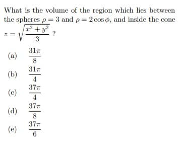 What is the volume of the region which lies between
the spheres p = 3 and p = 2 cos o, and inside the cone
x² + y?
z =
3
317
(a)
8
31T
(b)
4
37T
(c)
4.
37T
(d)
37T
(e)
6.
