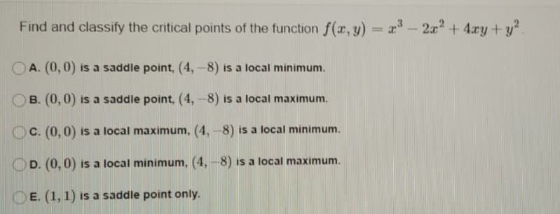 Find and classify the critical points of the function f(x, y) = x - 2a2+ 4ry+y?
%3D
OA. (0, 0) is a saddle point, (4,-8) is a local minimum.
B. (0, 0) is a saddle point, (4,-8) is a local maximum.
OC. (0,0) is a local maximum, (4, -8) is a local minimum.
OD. (0, 0) is a local minimum, (4, -8) is a local maximum.
OE. (1, 1) is a saddle point only.
