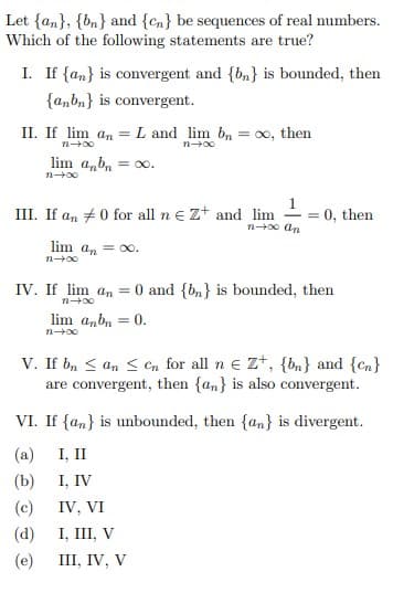 Let {an}, {bn} and {cn} be sequences of real numbers.
Which of the following statements are true?
I. If {an} is convergent and {b,} is bounded, then
{a,bn} is convergent.
II. If lim an =
L and lim b, = 0, then
lim a,b, = o.
III. If an #0 for all n e z+ and lim
n0 an
= 0, then
lim an = oo.
IV. If lim an =
0 and {bn} is bounded, then
n 00
lim anbn = 0.
V. If b, < an < en for all n e Z+, {bn} and {cn}
are convergent, then {an} is also convergent.
VI. If {an} is unbounded, then {an} is divergent.
I, II
I, IV
(a)
(b)
(c)
IV, VI
(d)
I, III, V
(e)
III, IV, V
