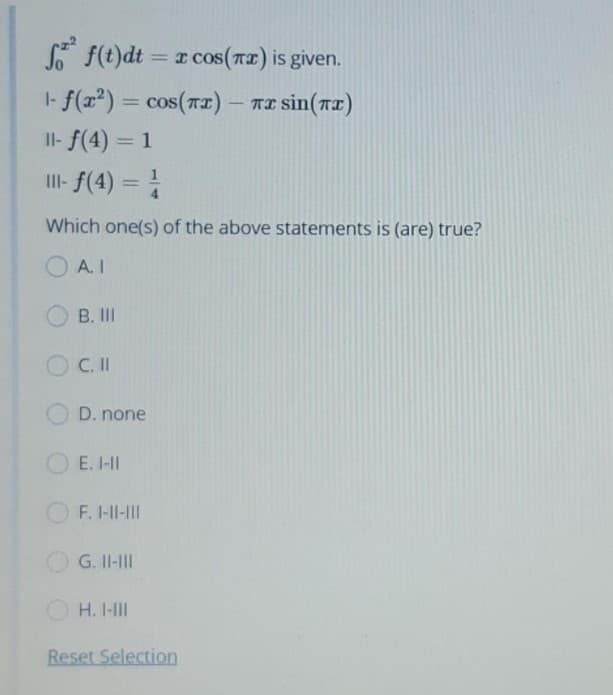 S* f(t)dt = x cos(nz) is given.
|- f(r²) = cos(r2) – TE sin(r2)
Il- f(4) = 1
I- F(4) =
%3D
%3D
Which one(s) of the above statements is (are) true?
A. I
B. II
C.I
D. none
E. I-II
F. I-II-II
G. II-II
H. I-II
Reset Selection
