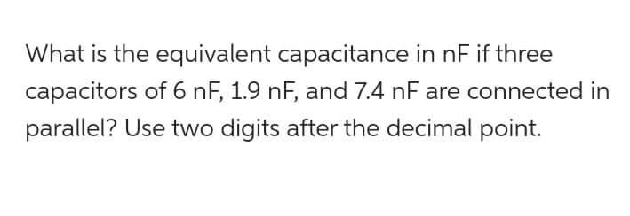 What is the equivalent capacitance in nF if three
capacitors of 6 nF, 1.9 nF, and 7.4 nF are connected in
parallel? Use two digits after the decimal point.