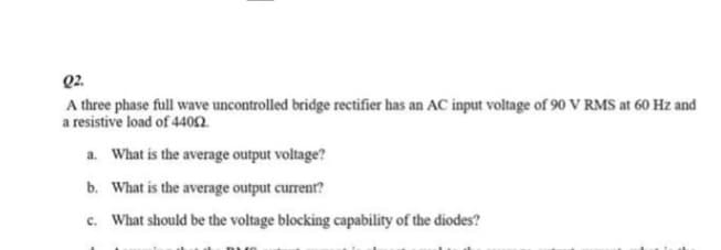 Q2.
A three phase full wave uncontrolled bridge rectifier has an AC input voltage of 90 V RMS at 60 Hz and
a resistive load of 4400.
a. What is the average output voltage?
b.
What is the average output current?
c. What should be the voltage blocking capability of the diodes?