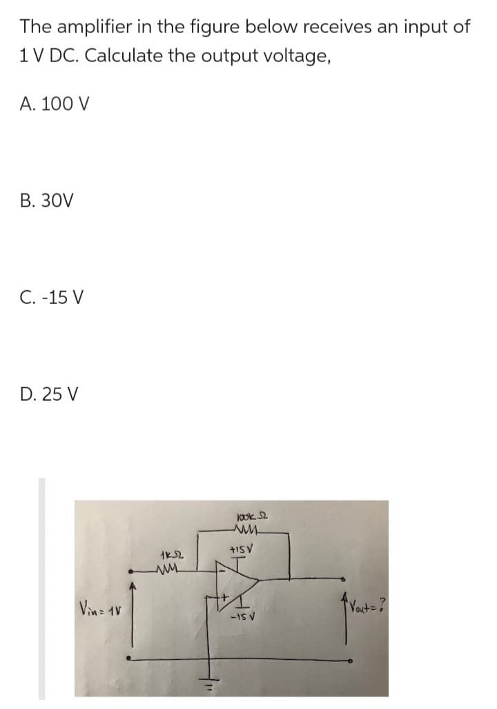 The amplifier in the figure below receives an input of
1 V DC. Calculate the output voltage,
A. 100 V
B. 30V
C. -15 V
D. 25 V
Vin = 1V
1KS2
w
look S2
www.
+15V
-IS V
Vout=?