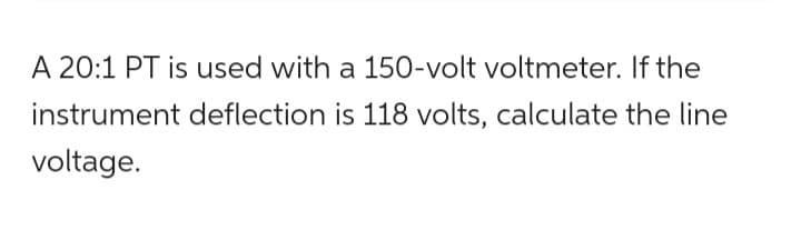 A 20:1 PT is used with a 150-volt voltmeter. If the
instrument deflection is 118 volts, calculate the line
voltage.