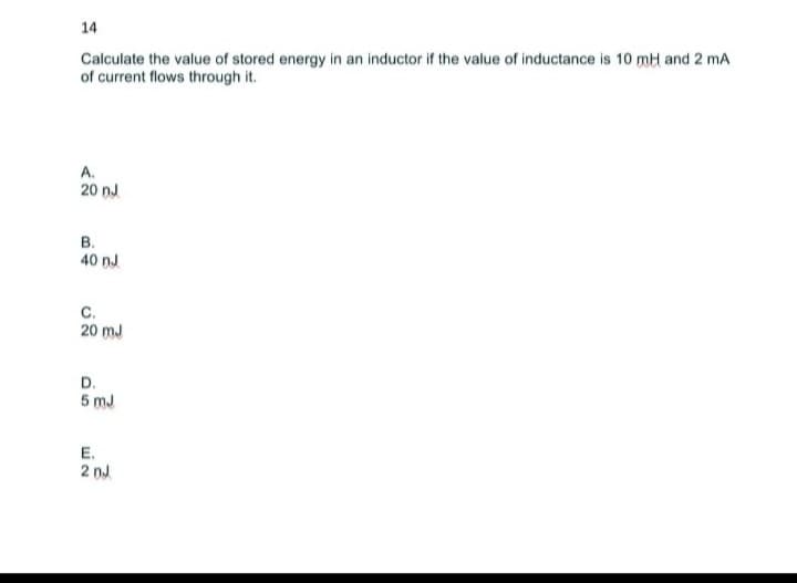 14
Calculate the value of stored energy in an inductor if the value of inductance is 10 mH and 2 mA
of current flows through it.
A.
20 nJ
B.
40 nJ
C.
20 mJ
D.
5mJ
E.
2 DJ