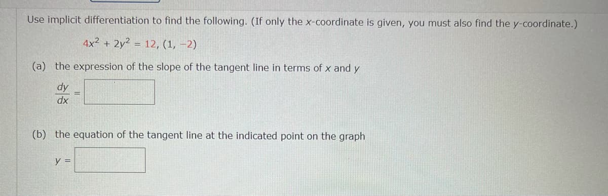 Use implicit differentiation to find the following. (If only the x-coordinate is given, you must also find the y-coordinate.)
4x2 + 2y² = 12, (1, –2)
(a) the expression of the slope of the tangent line in terms of x and y
dy
dx
(b) the equation of the tangent line at the indicated point on the graph
y =
