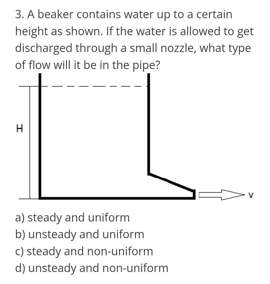 3. A beaker contains water up to a certain
height as shown. If the water is allowed to get
discharged through a small nozzle, what type
of flow will it be in the pipe?
H
V
a) steady and uniform
b) unsteady and uniform
c) steady and non-uniform
d) unsteady and non-uniform
