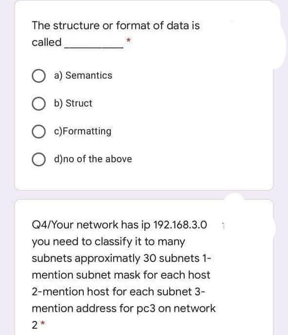 The structure or format of data is
called.
a) Semantics
Ob) Struct
Oc)Formatting
Od)no of the above
1
Q4/Your network has ip 192.168.3.0
you need to classify it to many
subnets approximatly 30 subnets 1-
mention subnet mask for each host
2-mention host for each subnet 3-
mention address for pc3 on network
2*