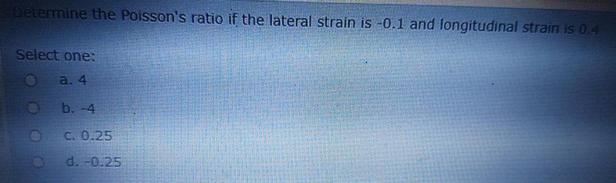 Determine the Poisson's ratio if the lateral strain is -0.1 and longitudinal strain is 0.4
Select one:
a. 4
b. -4
С. 0.25
d. -0.25
