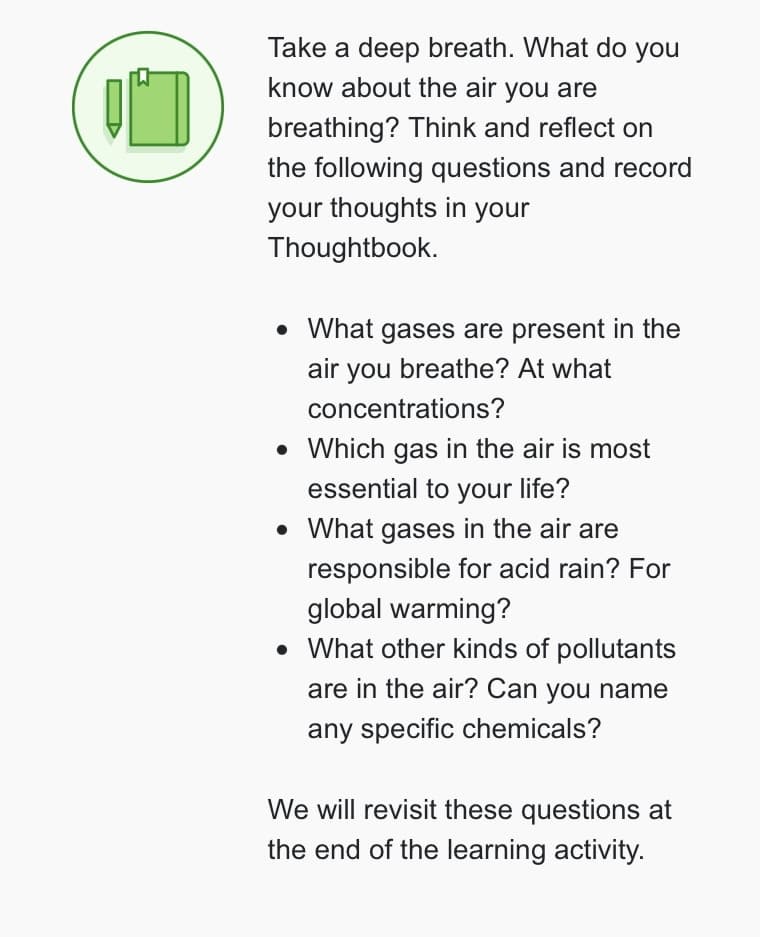 10
Take a deep breath. What do you
know about the air you are
breathing? Think and reflect on
the following questions and record
your thoughts in your
Thoughtbook.
• What gases are present in the
air you breathe? At what
concentrations?
• Which gas in the air is most
essential to your life?
• What gases in the air are
responsible for acid rain? For
global warming?
• What other kinds of pollutants
are in the air? Can you name
any specific chemicals?
We will revisit these questions at
the end of the learning activity.