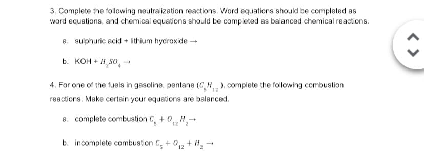 3. Complete the following neutralization reactions. Word equations should be completed as
word equations, and chemical equations should be completed as balanced chemical reactions.
a. sulphuric acid + lithium hydroxide →
b. KOH + H₂SO4
12
4. For one of the fuels in gasoline, pentane (CH2), complete the following combustion
reactions. Make certain your equations are balanced.
a. complete combustion C+0₁ H₂→
5
12 2
b. incomplete combustion C+012 + H₂
<>