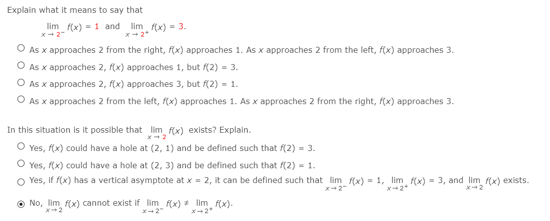 Explain what it means to say that
lim f(x) = 1 and lim f(x) = 3.
x - 2+
x+ 2-
As x approaches 2 from the right, f(x) approaches 1. As x approaches 2 from the left, f(x) approaches 3.
As x approaches 2, f(x) approaches 1, but f(2) = 3.
O As x approaches 2, f(x) approaches 3, but f(2) = 1.
O As x approaches 2 from the left, f(x) approaches 1. As x approaches 2 from the right, f(x) approaches 3.
In this situation is it possible that lim_ f(x) exists? Explain.
x- 2
O Yes, f(x) could have a hole at (2, 1) and be defined such that f(2) = 3.
O Yes, f(x) could have a hole at (2, 3) and be defined such that f(2) = 1.
O Yes, if f(x) has a vertical asymptote at x = 2, it can be defined such that lim f(x) = 1, lim f(x) = 3, and lim f(x) exists.
X-2-
x-2+
x-2
O No, lim f(x) cannot exist if lim f(x) + lim f(x).
X-2
X-2-
x-2+
