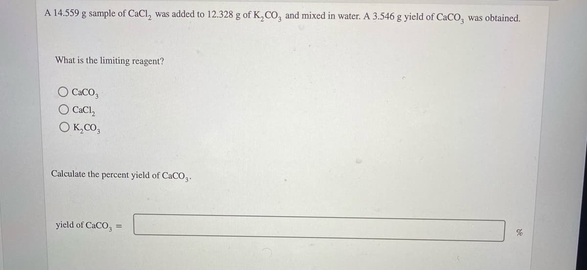 A 14.559 g sample of CaCl, was added to 12.328 g of K,CO, and mixed in water. A 3.546 g yield of CaCO, was obtained.
What is the limiting reagent?
CACO,
O CaCl,
O K,CO,
Calculate the percent yield of CaCO3.
yield of CaCO, =
