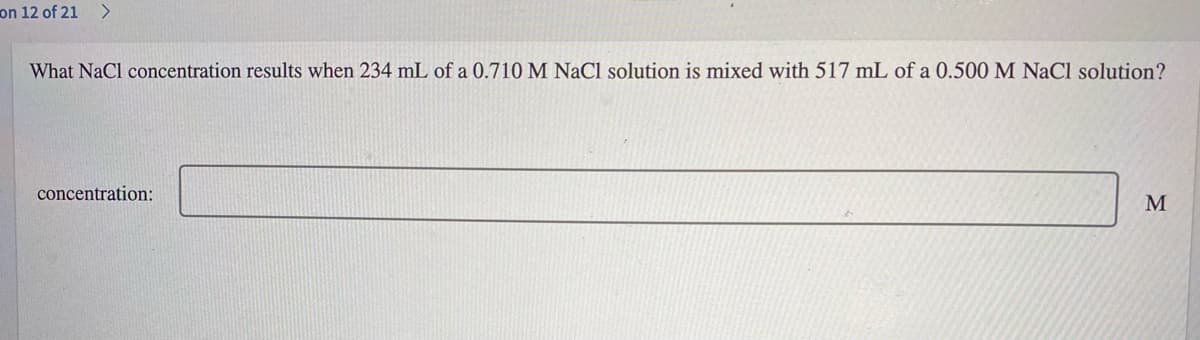 on 12 of 21 >
What NaCl concentration results when 234 mL of a 0.710 M NaCl solution is mixed with 517 mL of a 0.500 M NaCl solution?
concentration:

