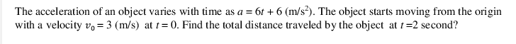 The acceleration of an object varies with time as a = 6t + 6 (m/s?). The object starts moving from the origin
with a velocity v= 3 (m/s) at t= 0. Find the total distance traveled by the object at t=2 second?
