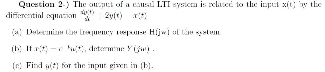 Question 2-) The output of a causal LTI system is related to the input x(t) by the
differential equation
dy(t)
dt
+ 2y(t) = x(t)
(a) Determine the frequency response H(jw) of the system.
(b) If æ(t) = e-tu(t), determine Y (jw) .
(c) Find y(t) for the input given in (b).
