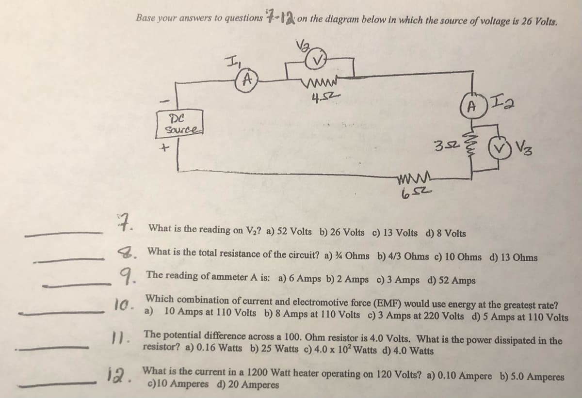 Base your answers to questions -1 on the diagram below in which the source of voltage is 26 Volts.
I,
4.52
Ia
DE
Source
352
V3
7.
What is the reading on V2? a) 52 Volts b) 26 Volts c) 13 Volts d) 8 Volts
4 What is the total resistance of the circuit? a) % Ohms b) 4/3 Ohms c) 10 Ohms d) 13 Ohms
9 The reading of ammeter A is: a) 6 Amps b) 2 Amps c) 3 Amps d) 52 Amps
Which combination of current and electromotive force (EMF) would use energy at the greateșt rate?
10.
a) 10 Amps at 110 Volts b) 8 Amps at 110 Volts c) 3 Amps at 220 Volts d) 5 Amps at 110 Volts
The potential difference across a 100. Ohm resistor is 4.0 Volts. What is the power dissipated in the
11.
resistor? a) 0.16 Watts b) 25 Watts c) 4.0 x 102 Watts d) 4.0 Watts
What is the current in a 1200 Watt heater operating on 120 Volts? a) 0.10 Ampere b) 5.0 Amperes
12.
c)10 Amperes d) 20 Amperes
