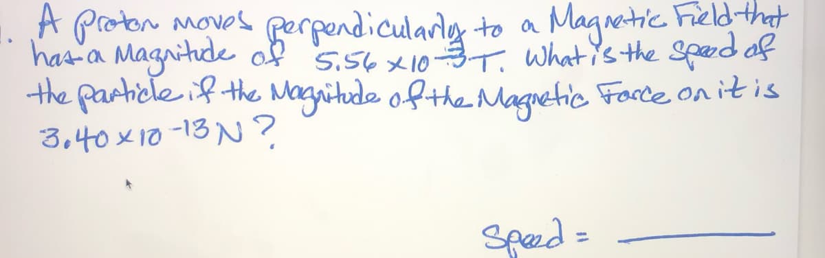 A Protor moves
gerpendicularig to a Magnetic Fieldthat
has-a Magnitude of 5.56x103T, whatis the spard of
the particle if the Magnitude ofthe Magnetic Force on itis
3,40x10 -13 N?
Speed =
