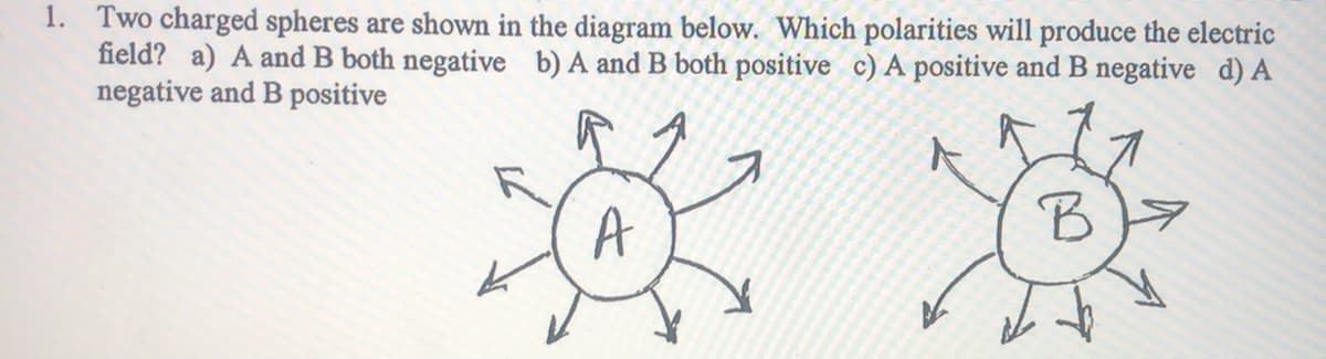 1. Two charged spheres are shown in the diagram below. Which polarities will produce the electric
field? a) A and B both negative b) A and B both positive c) A positive and B negative d) A
negative and B positive
A
B
