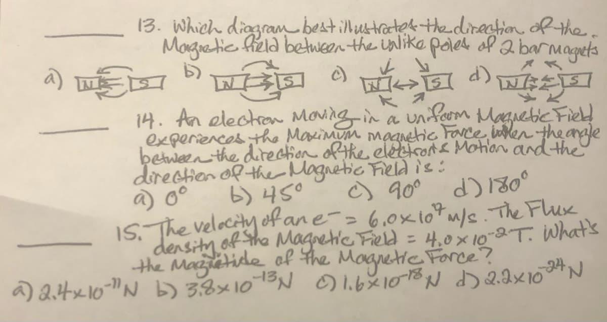 13. Which diogram bestillustractok the direction dRthe.
Margiatic fiela between the ualika polet of 2 barmagets
14. An electro Moving in a unfoom
experiences the Maxinum maanetic Face inlen the arale
between the direction of the eléectrone Motion and the
directien of ther Magnetic Fieldis:
a 0°
Maguebic Fied
b) 45°
o 90° d) 130°
1S. The velocity of an e-= 6,0×107m/sThe Flux
density of the Magretic Field = 4,0× 10-2-T. What's
the Mazetide ol the Magnetic Force?
a) 2.4x10-"N b) 3.8×1013N Dl.6X1018N D 2.2×10N
