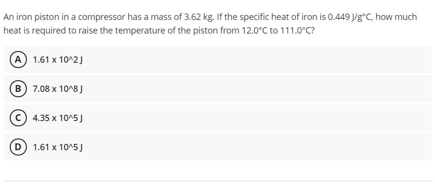 An iron piston in a compressor has a mass of 3.62 kg. If the specific heat of iron is 0.449 J/g°C, how much
heat is required to raise the temperature of the piston from 12.0°C to 111.0°C?
A 1.61 x 10^2J
B) 7.08 x 10^8 J
c) 4.35 x 10^5 J
D 1.61 x 10^5)
