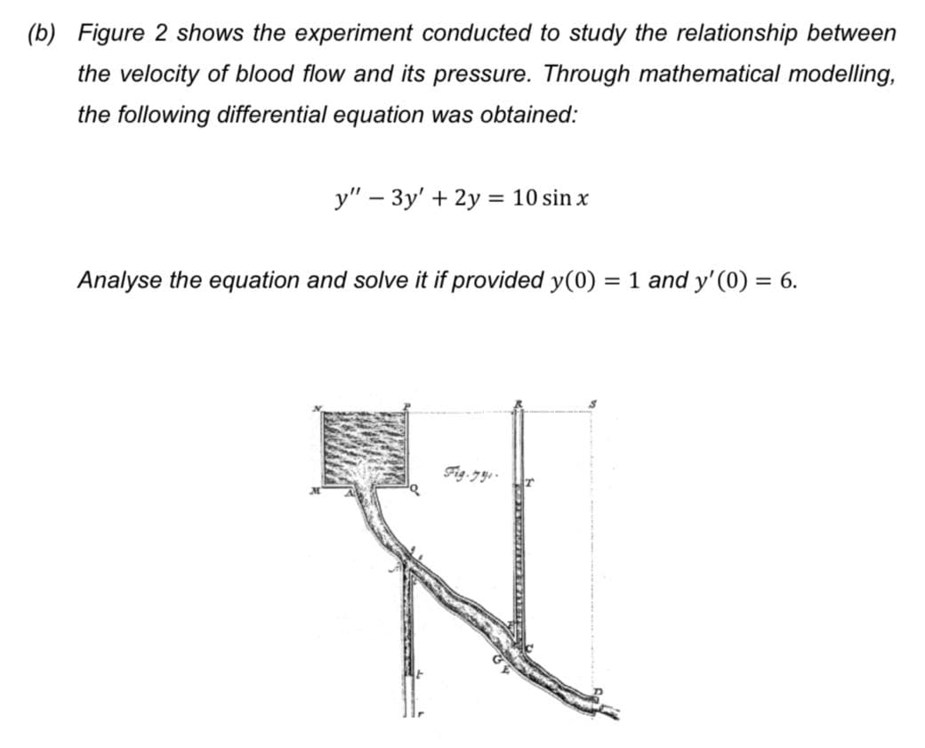 (b) Figure 2 shows the experiment conducted to study the relationship between
the velocity of blood flow and its pressure. Through mathematical modelling,
the following differential equation was obtained:
y" – 3y' + 2y = 10 sin x
Analyse the equation and solve it if provided y(0) = 1 and y' (0) = 6.
Fig.79 -
