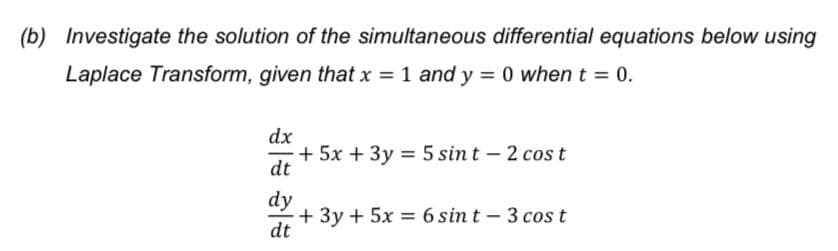 (b) Investigate the solution of the simultaneous differential equations below using
Laplace Transform, given that x = 1 and y = 0 when t = 0.
%3D
dx
+ 5x + 3y = 5 sint – 2 cost
dt
dy
+ 3y + 5x = 6 sin t - 3 cost
dt
