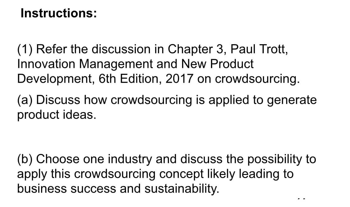 Instructions:
(1) Refer the discussion in Chapter 3, Paul Trott,
Innovation Management and New Product
Development, 6th Edition, 2017 on crowdsourcing.
(a) Discuss how crowdsourcing is applied to generate
product ideas.
(b) Choose one industry and discuss the possibility to
apply this crowdsourcing concept likely leading to
business success and sustainability.

