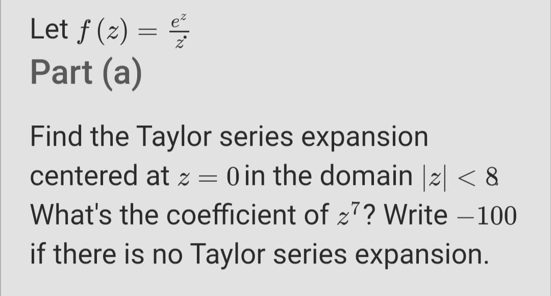 Let ƒ (2) =
Part (a)
Find the Taylor series expansion
centered at z =
O in the domain |2| < 8
What's the coefficient of z7? Write –100
-
if there is no Taylor series expansion.
