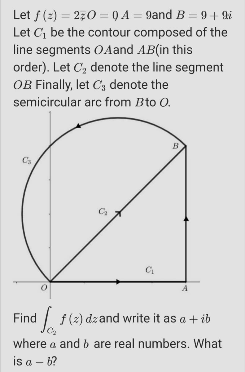 Let f (2) = 270 = Q A = 9and B= 9 + 9i
Let C1 be the contour composed of the
line segments O Aand AB(in this
order). Let C, denote the line segment
OB Finally, let C3 denote the
semicircular arc from Bto 0.
B
C2
C1
A
Find
| f(2) dzand write it as a + ib
where a and b are real numbers. What
is a – 6?
