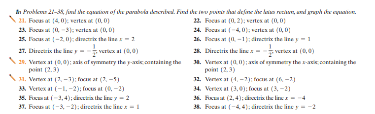 In Problems 21-38, find the equation of the parabola described. Find the two points that define the latus rectum, and graph the equation.
21. Focus at (4, 0); vertex at (0,0)
22. Focus at (0, 2); vertex at (0,0)
24. Focus at (-4, 0); vertex at (0,0)
23. Focus at (0, -3); vertex at (0,0)
25. Focus at (-2, 0); directrix the line x = 2
26. Focus at (0, –1); directrix the line y = 1
27. Directrix the line y
vertex at (0,0)
vertex at (0,0)
28. Directrix the line x =
29. Vertex at (0,0); axis of symmetry the y-axis; containing the
point (2, 3)
30. Vertex at (0,0); axis of symmetry the x-axis; containing the
point (2, 3)
31. Vertex at (2, –3); focus at (2, –5)
33. Vertex at (-1, –2); focus at (0, -2)
32. Vertex at (4, –2); focus at (6, -2)
34. Vertex at (3, 0); focus at (3, -2)
36. Focus at (2, 4); directrix the line x = -4
35. Focus at (-3, 4); directrix the line y = 2
37. Focus at (-3, –2); directrix the line x = 1
38. Focus at (-4, 4); directrix the line y = -2
