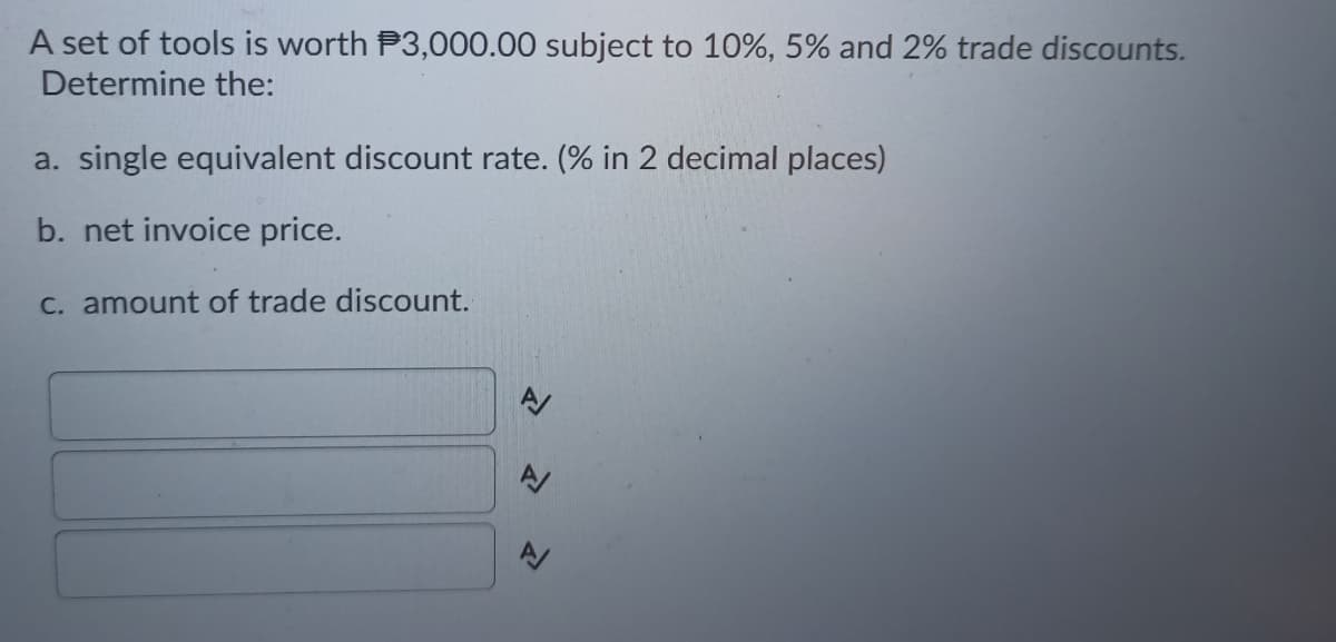 A set of tools is worth P3,000.00 subject to 10%, 5% and 2% trade discounts.
Determine the:
a. single equivalent discount rate. (% in 2 decimal places)
b. net invoice price.
C. amount of trade discount.
