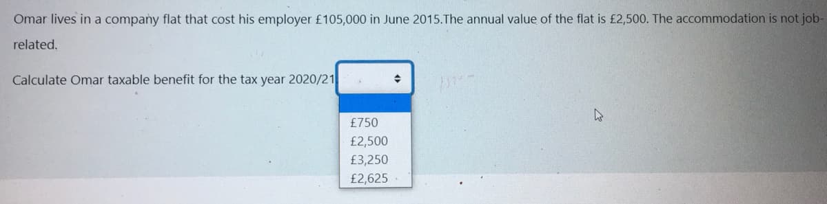 Omar lives in a company flat that cost his employer £105,000 in June 2015.The annual value of the flat is £2,500. The accommodation is not job-
related.
Calculate Omar taxable benefit for the tax year 2020/21
£750
£2,500
£3,250
£2,625
