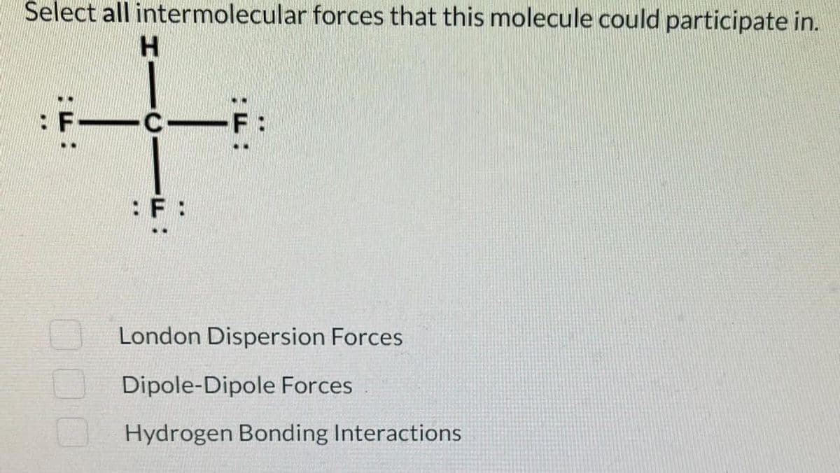Select all intermolecular forces that this molecule could participate in.
H
: FICF:
:F:
London Dispersion Forces
Dipole-Dipole Forces
Hydrogen Bonding Interactions