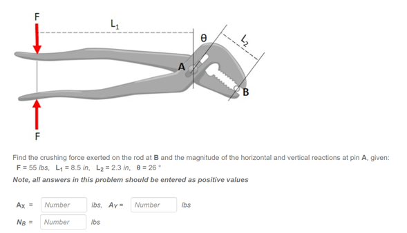 F
F
Find the crushing force exerted on the rod at B and the magnitude of the horizontal and vertical reactions at pin A, given:
F = 55 lbs, L1 = 8.5 in, L2 = 2.3 in, 0 = 26 °
Note, all answers in this problem should be entered as positive values
Ax =
Number
Ibs, Ay =
Number
Ibs
Ng =
Number
Ibs
