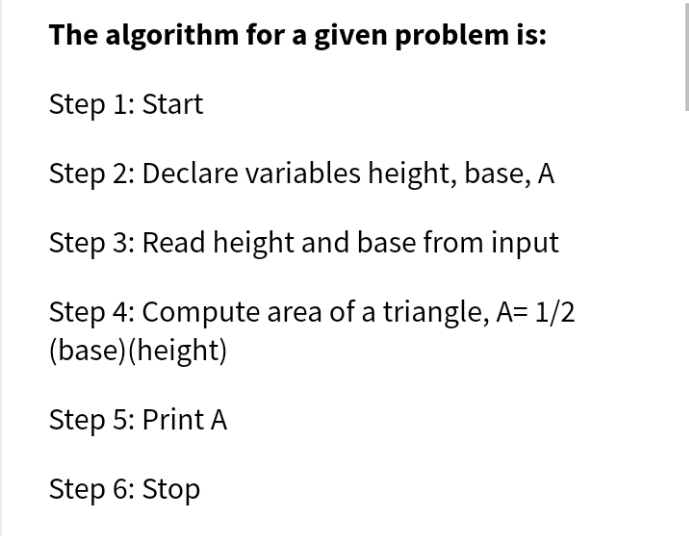 The algorithm for a given problem is:
Step 1: Start
Step 2: Declare variables height, base, A
Step 3: Read height and base from input
Step 4: Compute area of a triangle, A= 1/2
(base)(height)
Step 5: Print A
Step 6: Stop

