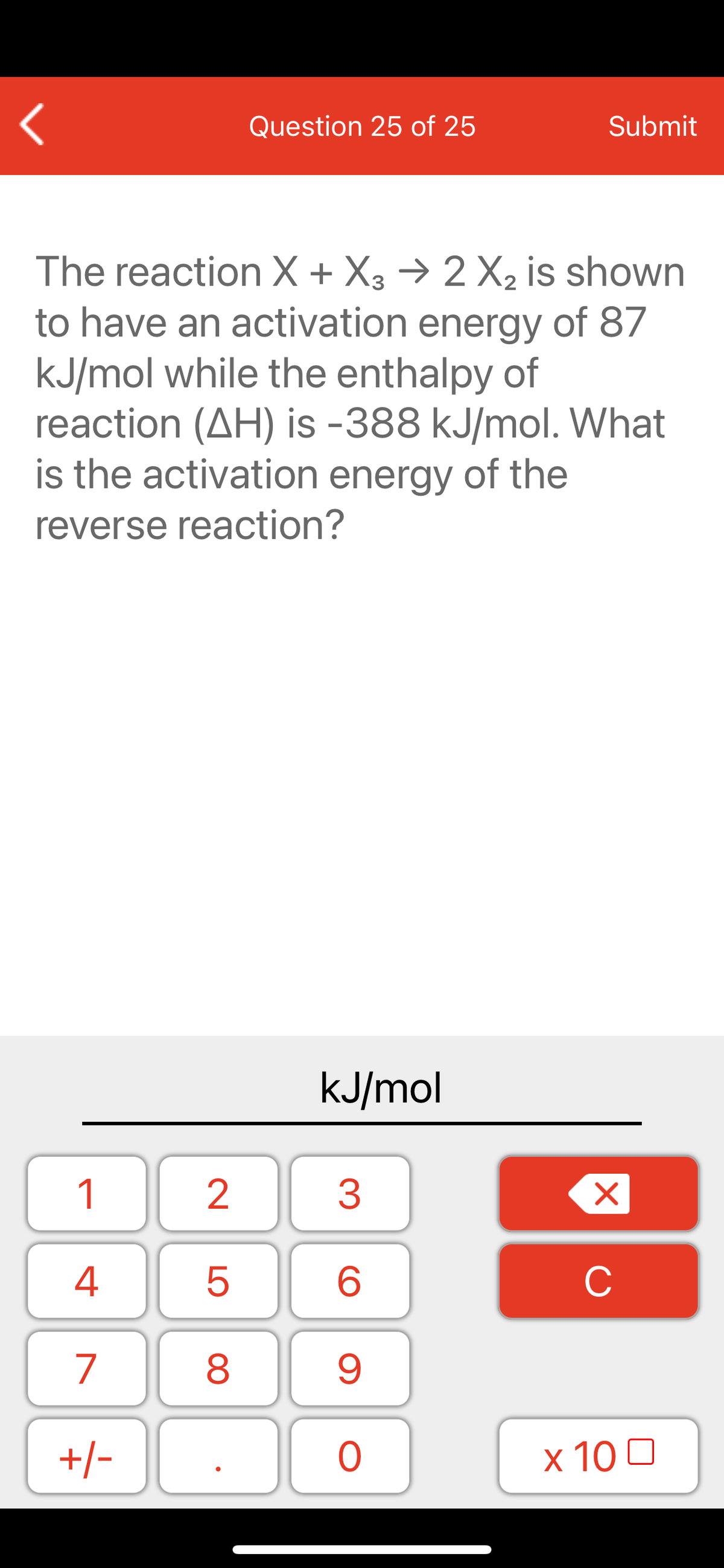 Question 25 of 25
Submit
The reaction X + X3 → 2 X2 is shown
to have an activation energy of 87
kJ/mol while the enthalpy of
reaction (AH) is -388 kJ/mol. What
is the activation energy of the
reverse reaction?
kJ/mol
1
2
3
C
7
9.
+/-
x 10 0
LO
00
