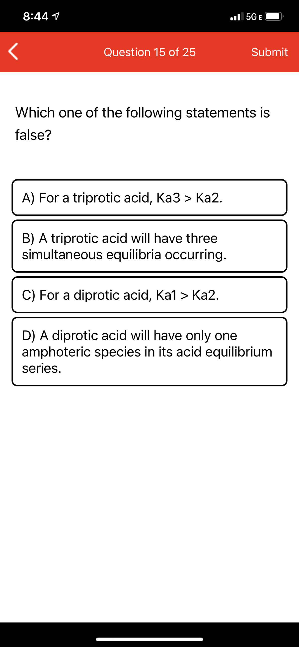 8:44 1
ll 5GE
Question 15 of 25
Submit
Which one of the following statements is
false?
A) For a triprotic acid, Ka3 > Ka2.
B) A triprotic acid will have three
simultaneous equilibria occurring.
C) For a diprotic acid, Ka1 > Ka2.
D) A diprotic acid will have only one
amphoteric species in its acid equilibrium
series.
