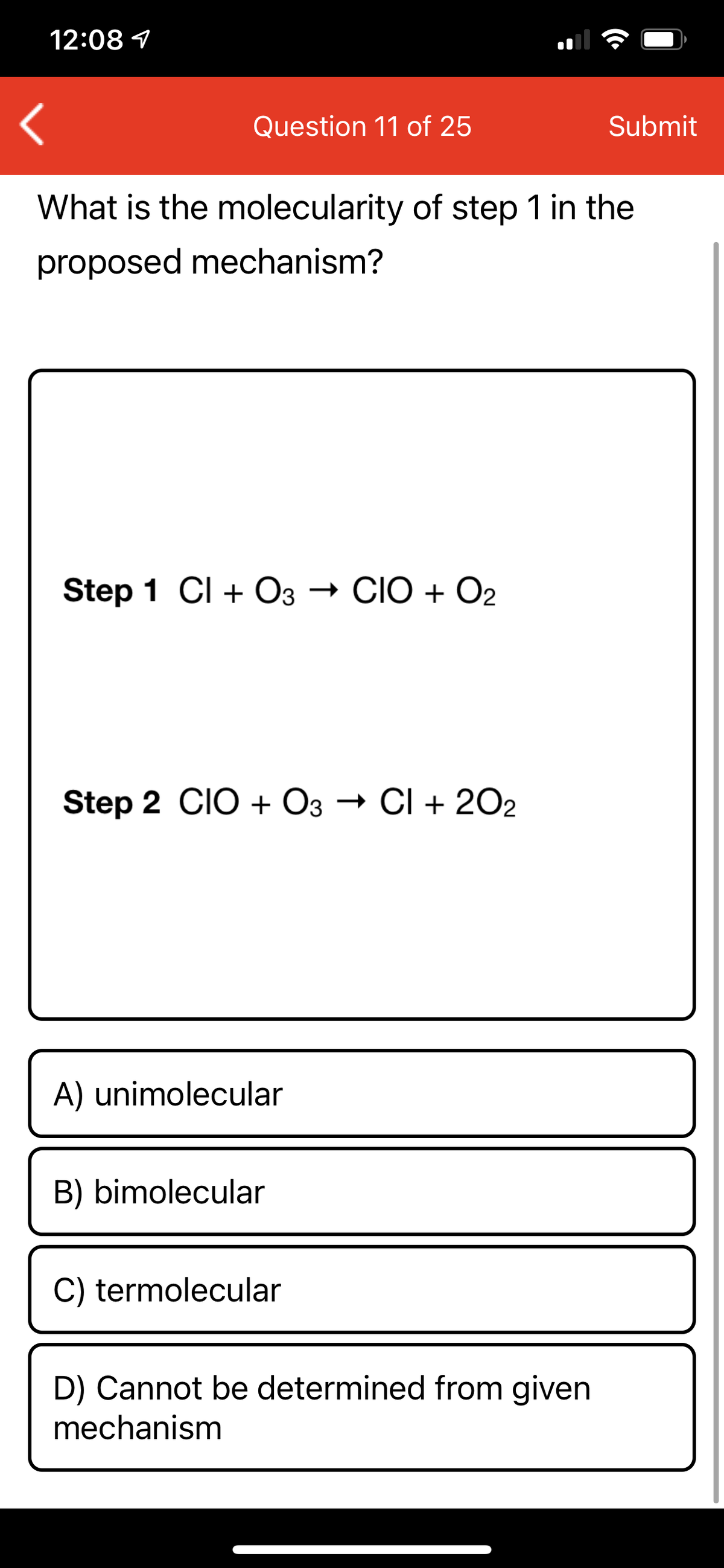 12:08 1
Question 11 of 25
Submit
What is the molecularity of step 1 in the
proposed mechanism?
Step 1 CI + O3 → CIO + O2
Step 2 CIO + O3 → CI + 2O2
A) unimolecular
B) bimolecular
C) termolecular
D) Cannot be determined from given
mechanism
