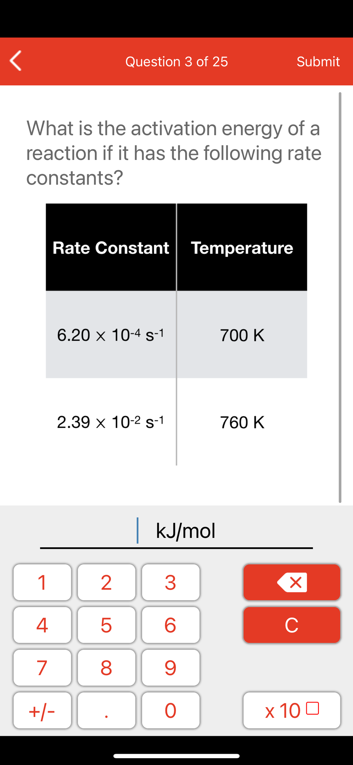 Question 3 of 25
Submit
What is the activation energy of a
reaction if it has the following rate
constants?
Rate Constant
Temperature
6.20 x 10-4 s-1
700 K
2.39 x 10-2 s-1
760 K
kJ/mol
1
2
3
C
7
9.
+/-
x 10 0
LO
00
