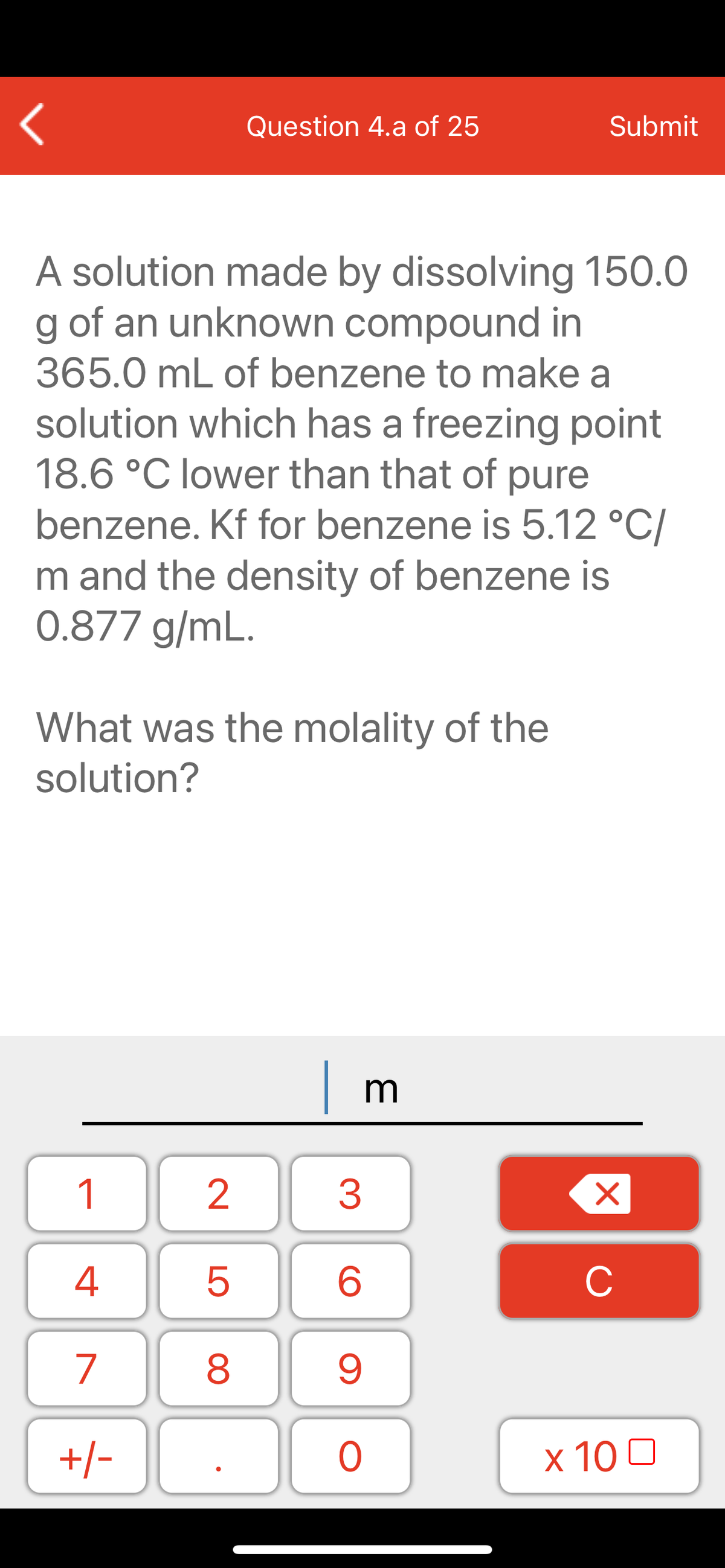 Question 4.a of 25
Submit
A solution made by dissolving 150.0
g of an unknown compound in
365.0 mL of benzene to make a
solution which has a freezing point
18.6 °C lower than that of pure
benzene. Kf for benzene is 5.12 °C/
m and the density of benzene is
0.877 g/mL.
What was the molality of the
solution?
| r
1
2
3
C
7
9.
+/-
x 10 0
LO
00

