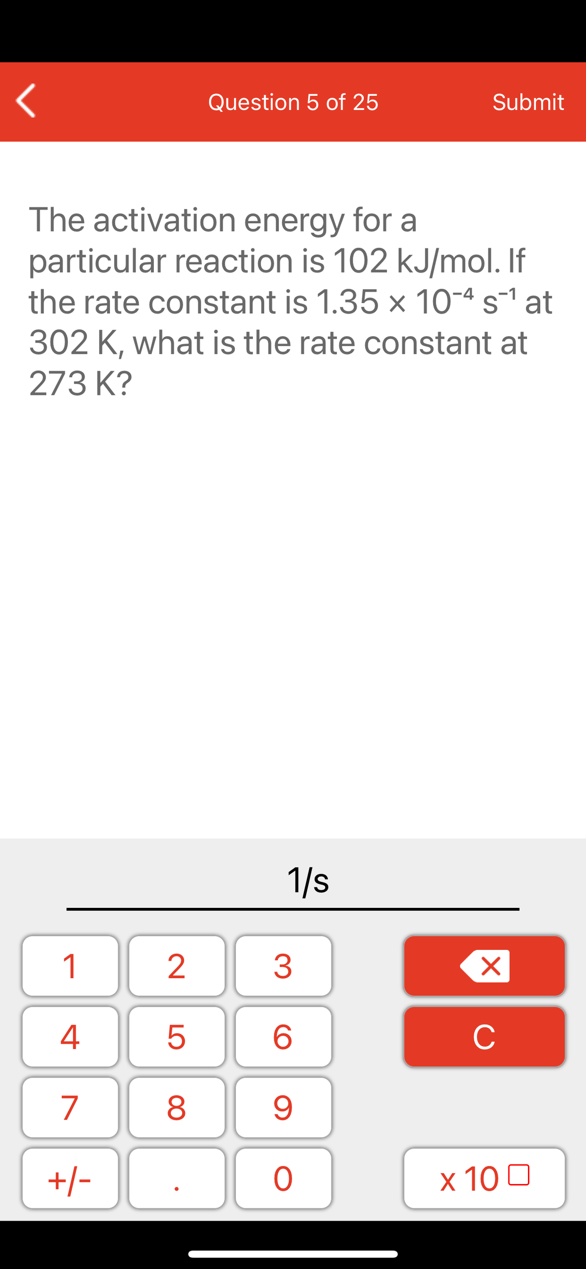 Question 5 of 25
Submit
The activation energy for a
particular reaction is 102 kJ/mol. If
the rate constant is 1.35 x 10-4 s-1 at
302 K, what is the rate constant at
273 K?
1/s
1
2
3
C
7
9.
+/-
x 10 0
LO
00
