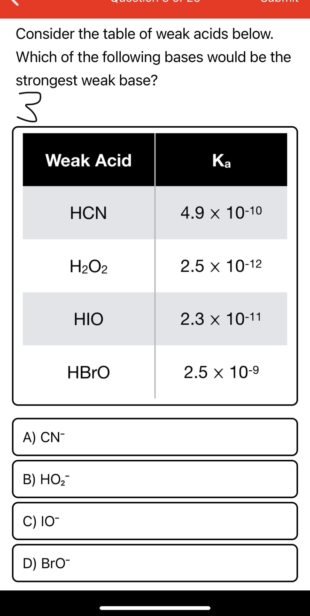 Consider the table of weak acids below.
Which of the following bases would be the
strongest weak base?
Weak Acid
Ка
HCN
4.9 x 10-10
H2O2
2.5 x 10-12
HIO
2.3 x 10-11
HBRO
2.5 x 10-9
A) CN-
В) НО-
C) 1O-
D) Bro-
