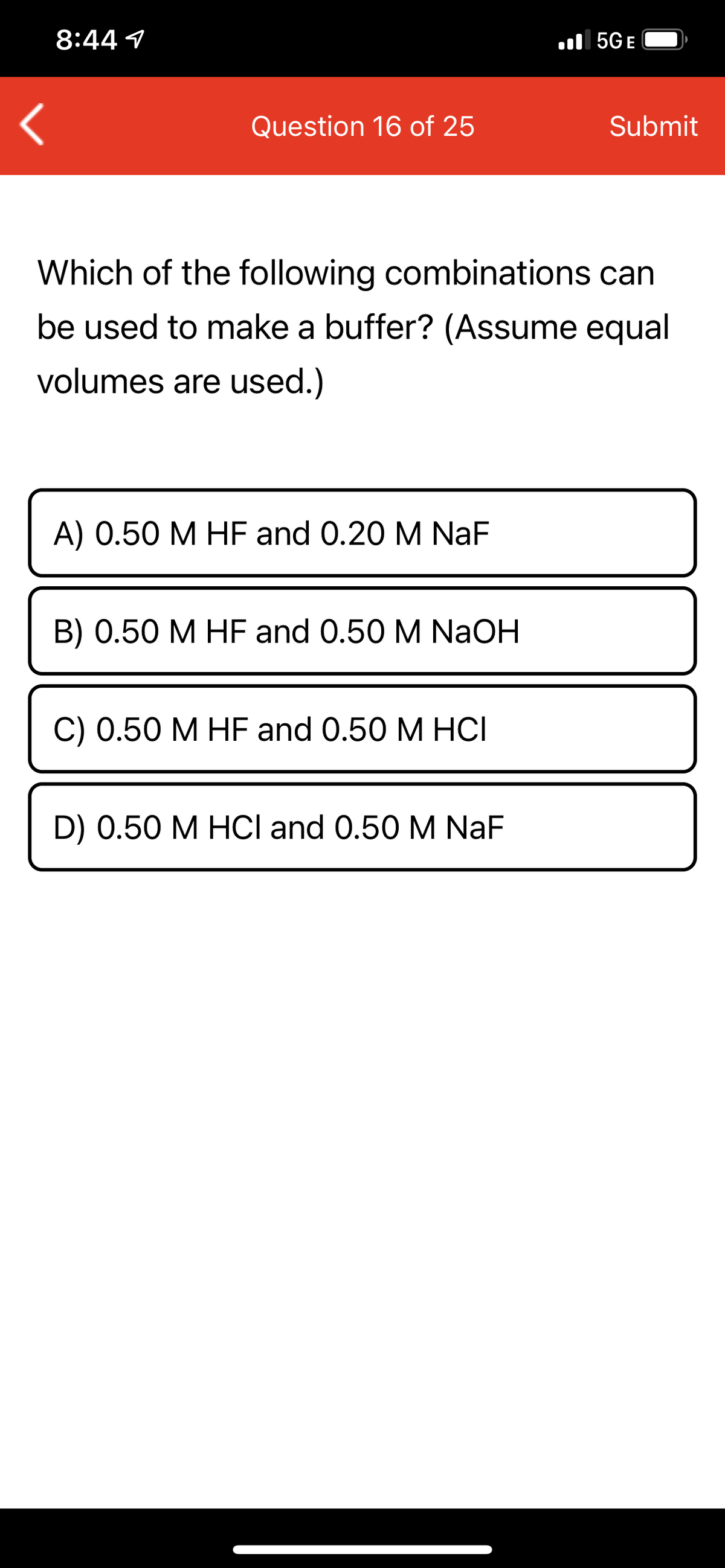 8:44 1
ll 5GE
Question 16 of 25
Submit
Which of the following combinations can
be used to make a buffer? (Assume equal
volumes are used.)
A) 0.50 M HF and 0.20 M NaF
B) 0.50 M HF and 0.50 M NaOH
С) 0.50 М НF and O.50 M HСІ
D) 0.50 M HCI and 0.50 M NaF
