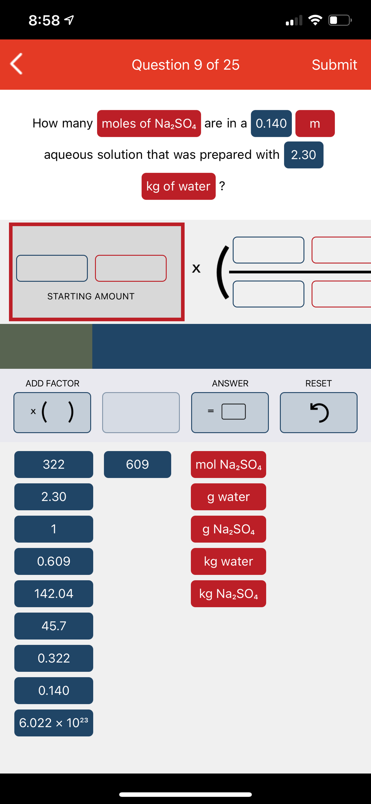 8:58 1
Question 9 of 25
Submit
How many moles of Na,SO4 are in a 0.140
aqueous solution that was prepared with 2.30
kg of water ?
STARTING AMOUNT
ADD FACTOR
ANSWER
RESET
*( )
X
322
609
mol Na,SO,
2.30
g water
1
g Na,SO4
0.609
kg water
142.04
kg Na,SO4
45.7
0.322
0.140
6.022 x 1023
