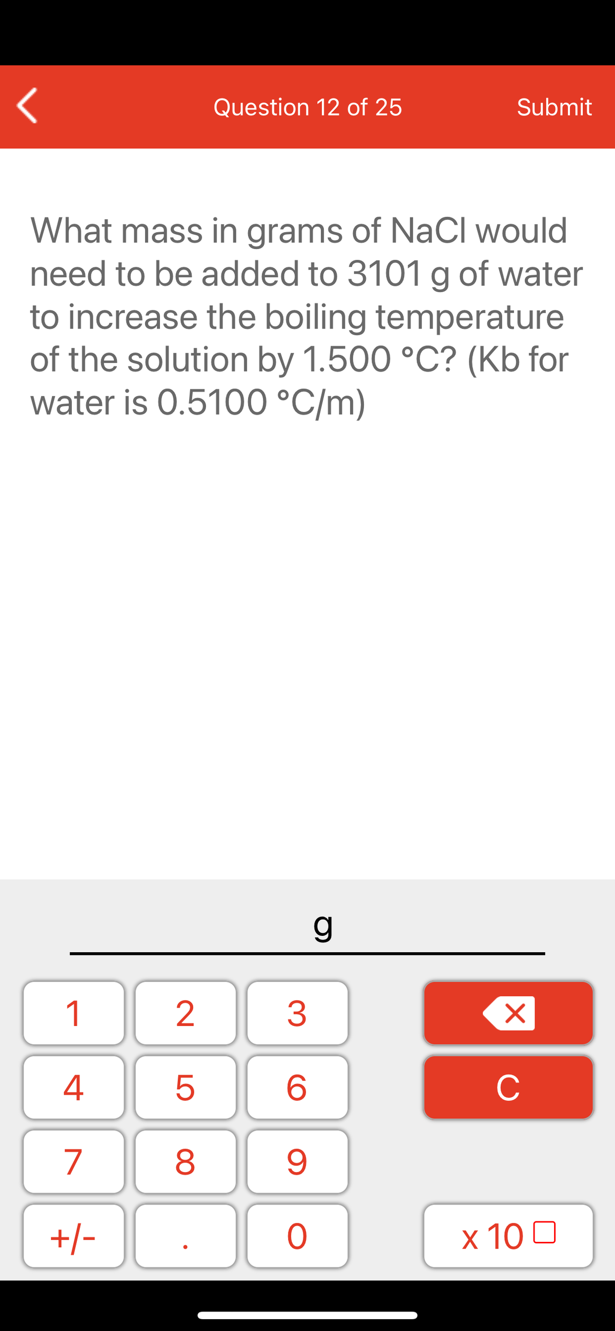 Question 12 of 25
Submit
What mass in grams of NaCl would
need to be added to 3101 g of water
to increase the boiling temperature
of the solution by 1.500 °C? (Kb for
water is 0.5100 °C/m)
1
2
3
C
7
9.
+/-
x 10 0
LO
00
