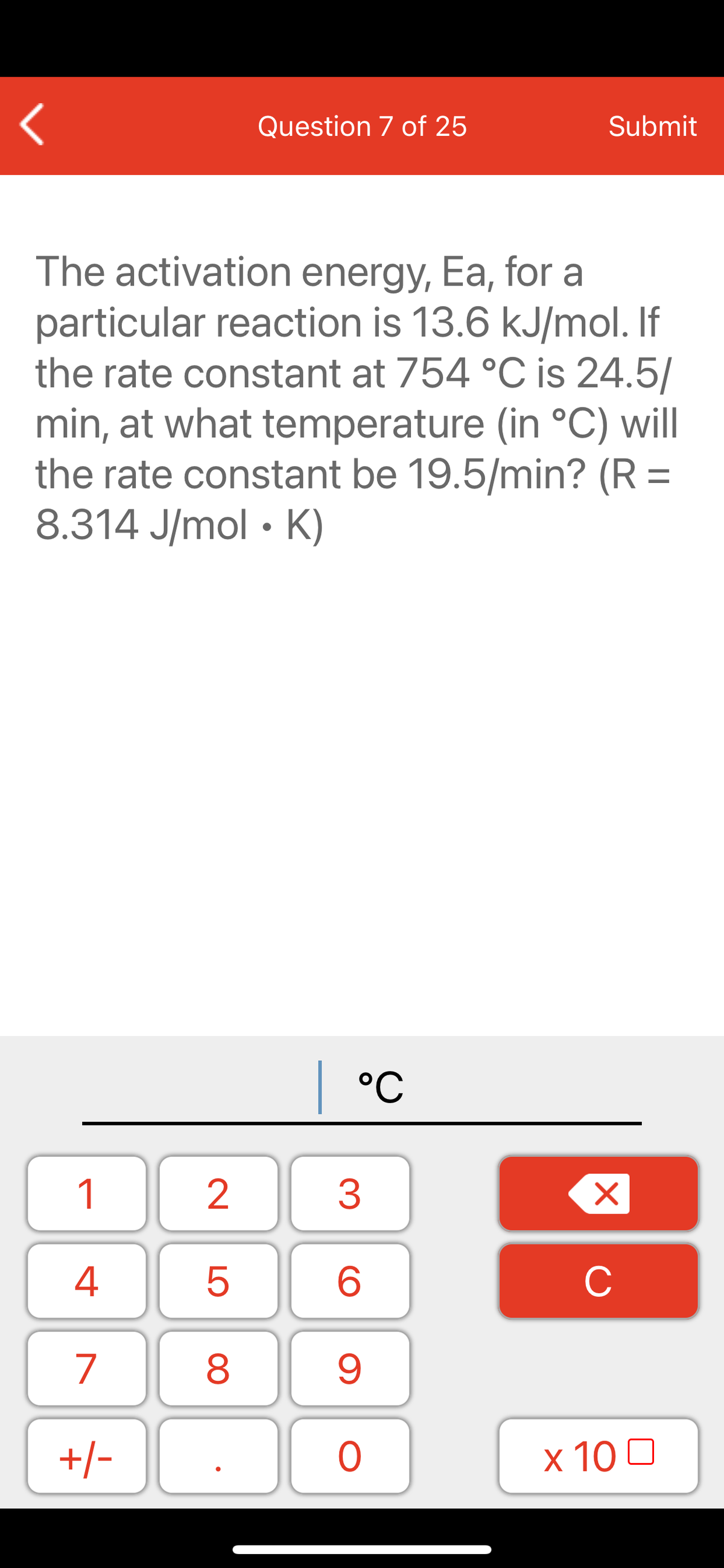 Question 7 of 25
Submit
The activation energy, Ea, for a
particular reaction is 13.6 kJ/mol. If
the rate constant at 754 °C is 24.5/
min, at what temperature (in °C) will
the rate constant be 19.5/min? (R =
8.314 J/mol • K)
| °C
1
2
3
C
7
9.
+/-
x 10 0
LO
00
