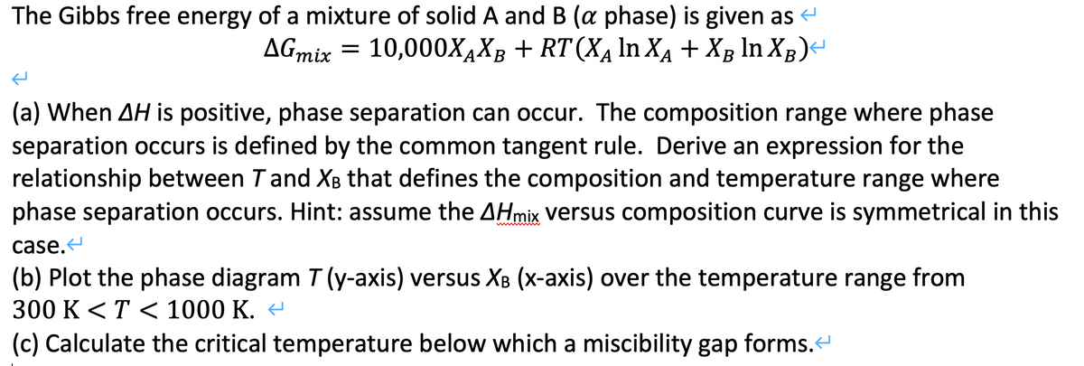 The Gibbs free energy of a mixture of solid A and B (a phase) is given as
10,000X4XB + RT (XĄ In XA + Xg ln XB)-
AGmix
A·
А
А
(a) When AH is positive, phase separation can occur. The composition range where phase
separation occurs is defined by the common tangent rule. Derive an expression for the
relationship between Tand X8 that defines the composition and temperature range where
phase separation occurs. Hint: assume the AHmix versus composition curve is symmetrical in this
case.
(b) Plot the phase diagram T (y-axis) versus XB (x-axis) over the temperature range from
300 K <T < 1000 K. -
(c) Calculate the critical temperature below which a miscibility gap forms.
