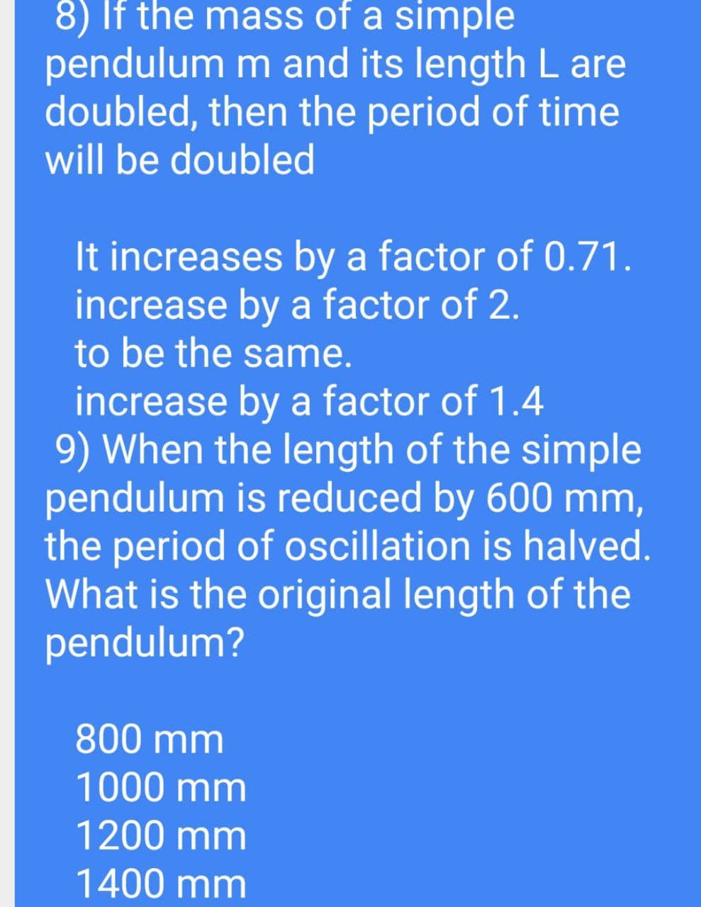 8) If the mass of a simple
pendulum m and its length L are
doubled, then the period of time
will be doubled
It increases by a factor of 0.71.
increase by a factor of 2.
to be the same.
increase by a factor of 1.4
9) When the length of the simple
pendulum is reduced by 600 mm,
the period of oscillation is halved.
What is the original length of the
pendulum?
800 mm
1000 mm
1200 mm
1400 mm
